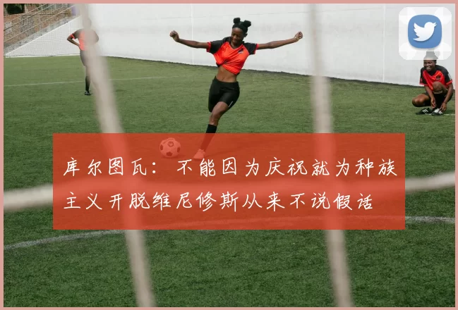 库尔图瓦：不能因为庆祝就为种族主义开脱维尼修斯从来不说假话
