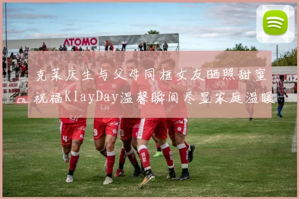 克莱庆生与父母同框女友晒照甜蜜祝福KlayDay温馨瞬间尽显家庭温暖