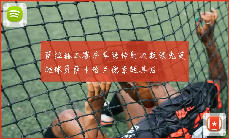 萨拉赫本赛季单场传射次数领先英超球员萨卡哈兰德紧随其后