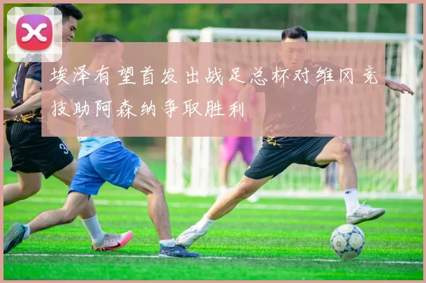 埃泽有望首发出战足总杯对维冈竞技助阿森纳争取胜利
