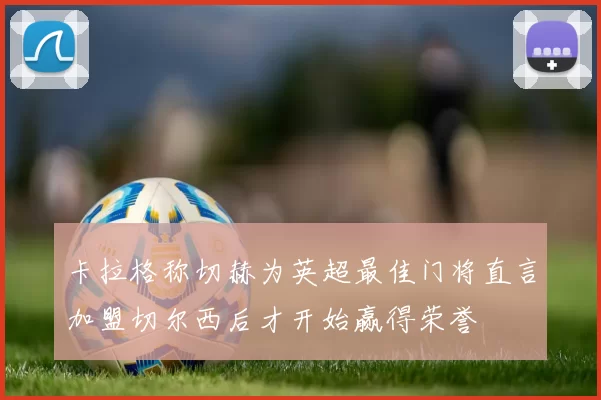 卡拉格称切赫为英超最佳门将直言加盟切尔西后才开始赢得荣誉