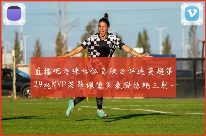 直播吧与咪咕体育联合评选英超第29轮MVP若昂佩德罗表现惊艳三射一传助球队获胜