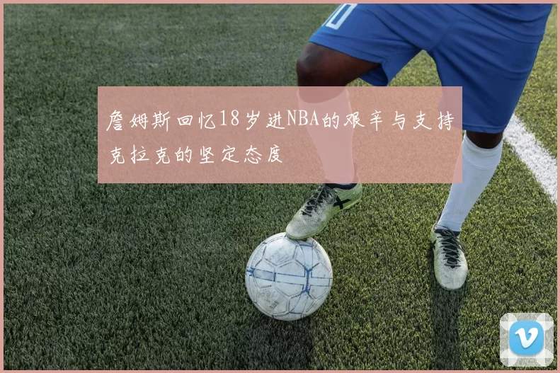 詹姆斯回忆18岁进NBA的艰辛与支持克拉克的坚定态度