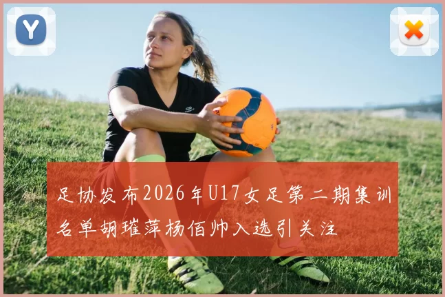 足协发布2026年U17女足第二期集训名单胡璀萍杨佰帅入选引关注