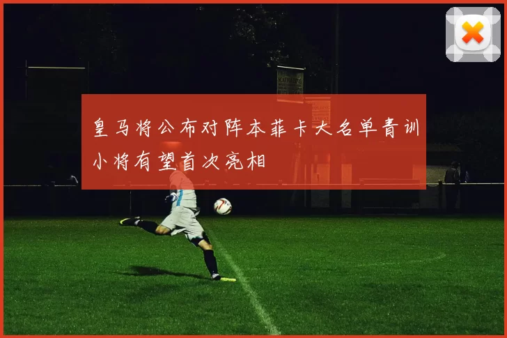 皇马将公布对阵本菲卡大名单青训小将有望首次亮相
