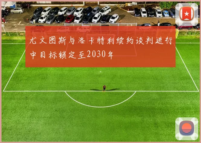 尤文图斯与洛卡特利续约谈判进行中目标锁定至2030年