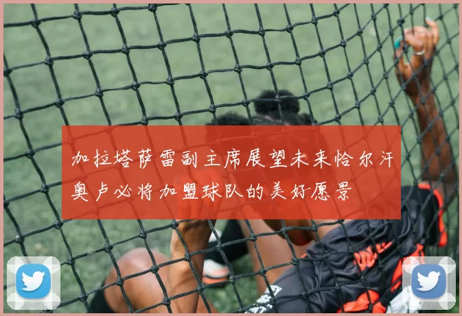 加拉塔萨雷副主席展望未来恰尔汗奥卢必将加盟球队的美好愿景