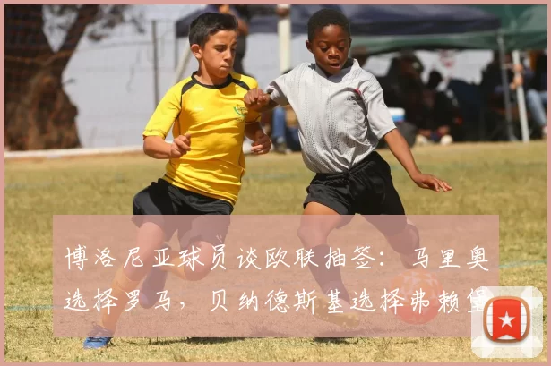 博洛尼亚球员谈欧联抽签：马里奥选择罗马，贝纳德斯基选择弗赖堡