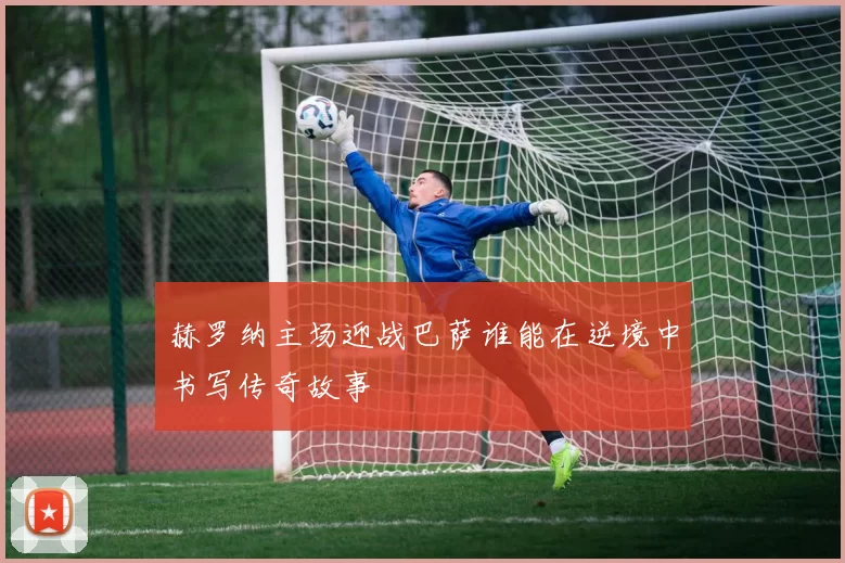 赫罗纳主场迎战巴萨谁能在逆境中书写传奇故事
