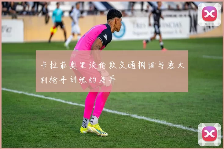 卡拉菲奥里谈伦敦交通拥堵与意大利枪手训练的差异