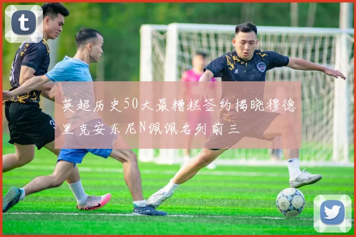 英超历史50大最糟糕签约揭晓穆德里克安东尼N佩佩名列前三