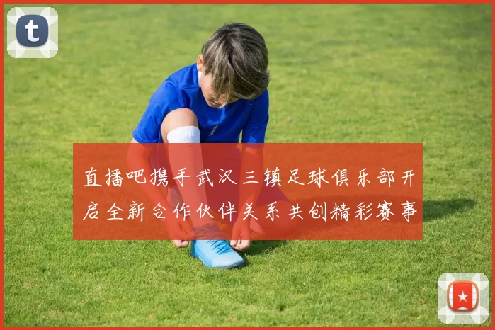 直播吧携手武汉三镇足球俱乐部开启全新合作伙伴关系共创精彩赛事体验