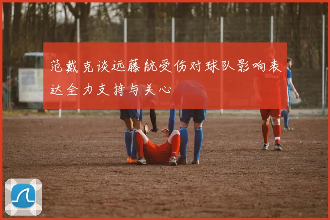 范戴克谈远藤航受伤对球队影响表达全力支持与关心