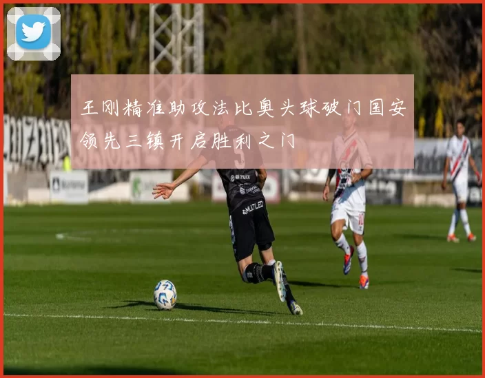 王刚精准助攻法比奥头球破门国安领先三镇开启胜利之门