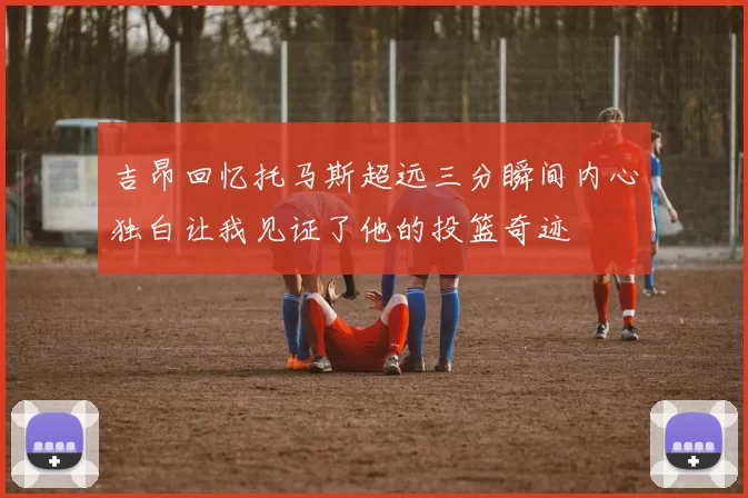 吉昂回忆托马斯超远三分瞬间内心独白让我见证了他的投篮奇迹