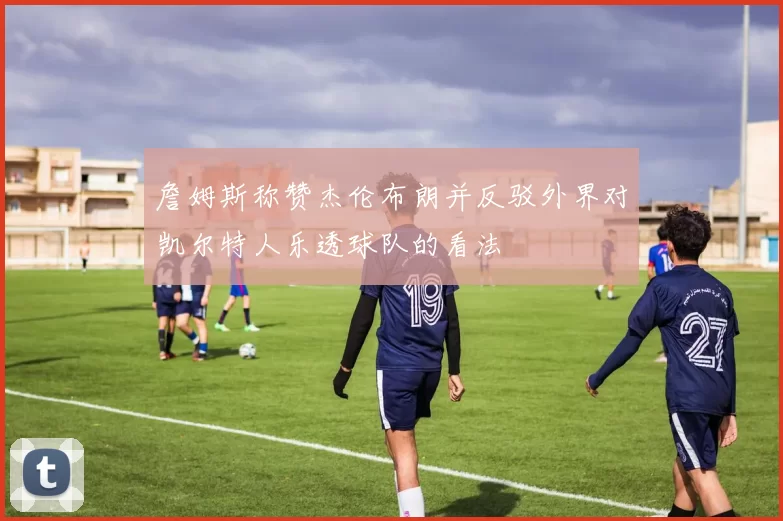 詹姆斯称赞杰伦布朗并反驳外界对凯尔特人乐透球队的看法