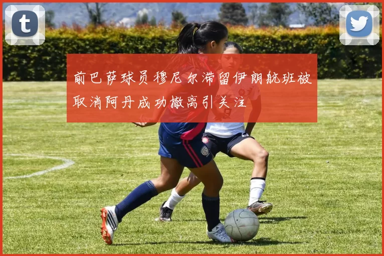 前巴萨球员穆尼尔滞留伊朗航班被取消阿丹成功撤离引关注